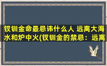 钗钏金命最忌讳什么人 远离大海水和炉中火(钗钏金的禁忌：远离大海和炉火的人。)